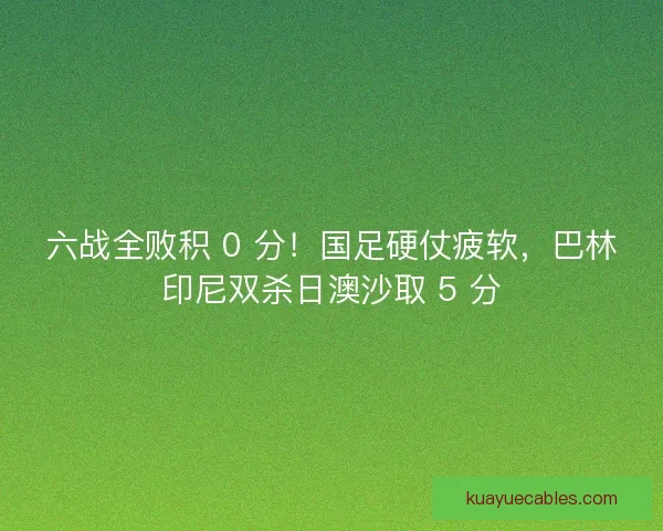 六战全败积 0 分！国足硬仗疲软，巴林印尼双杀日澳沙取 5 分