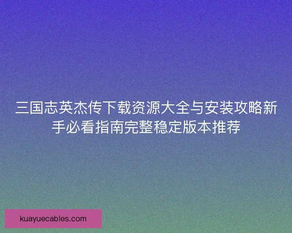 三国志英杰传下载资源大全与安装攻略新手必看指南完整稳定版本推荐