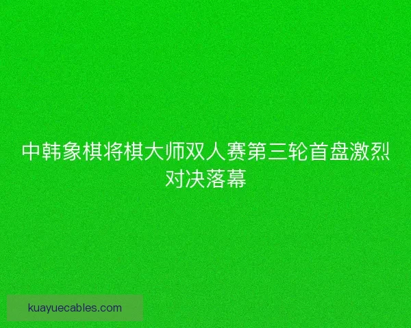 中韩象棋将棋大师双人赛第三轮首盘激烈对决落幕