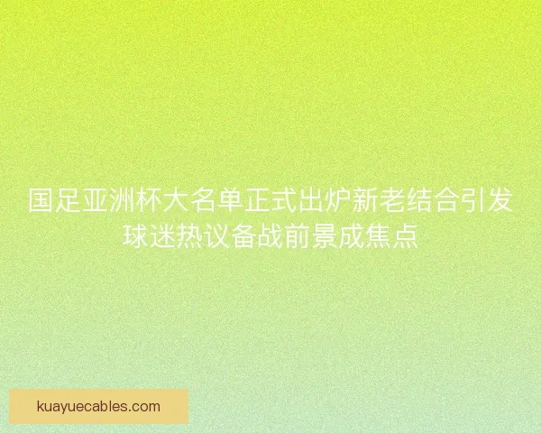 国足亚洲杯大名单正式出炉新老结合引发球迷热议备战前景成焦点