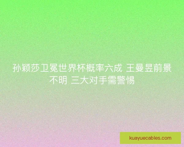 孙颖莎卫冕世界杯概率六成 王曼昱前景不明 三大对手需警惕