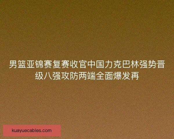 男篮亚锦赛复赛收官中国力克巴林强势晋级八强攻防两端全面爆发再