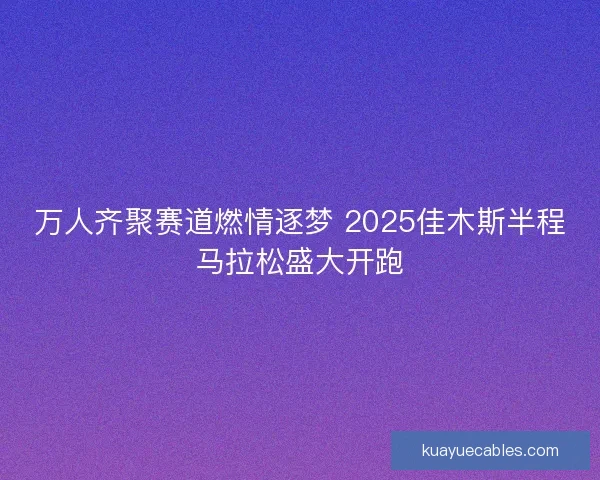 万人齐聚赛道燃情逐梦 2025佳木斯半程马拉松盛大开跑 万人齐聚赛道燃情逐梦 2025佳木斯半程马拉松盛大开跑
