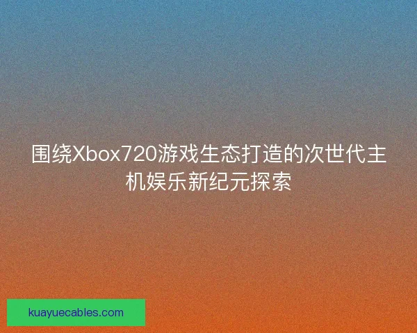 围绕Xbox720游戏生态打造的次世代主机娱乐新纪元探索