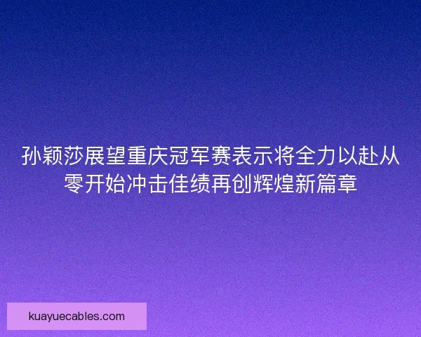 孙颖莎展望重庆冠军赛表示将全力以赴从零开始冲击佳绩再创辉煌新篇章