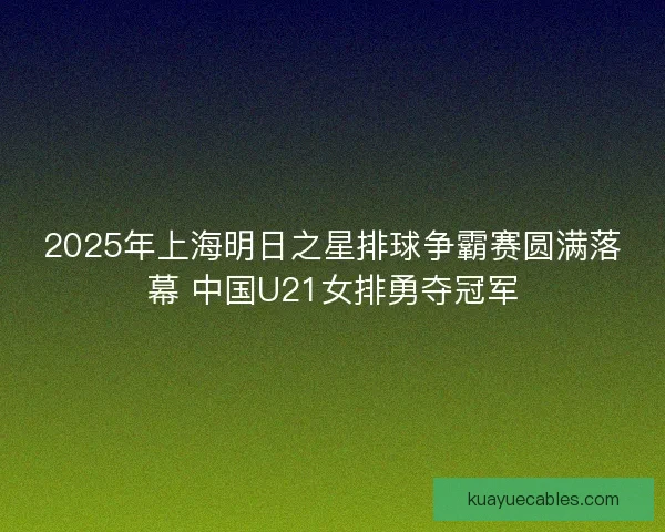 2025年上海明日之星排球争霸赛圆满落幕 中国U21女排勇夺冠军