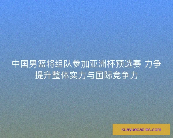 中国男篮将组队参加亚洲杯预选赛 力争提升整体实力与国际竞争力