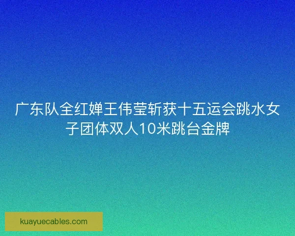 广东队全红婵王伟莹斩获十五运会跳水女子团体双人10米跳台金牌