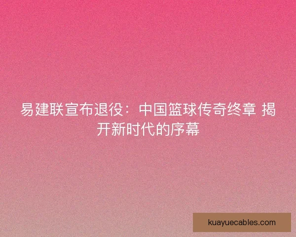 易建联宣布退役：中国篮球传奇终章 揭开新时代的序幕