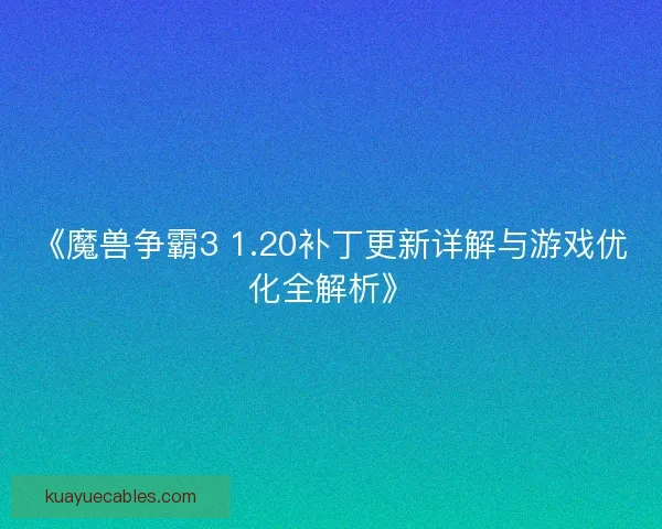 《魔兽争霸3 1.20补丁更新详解与游戏优化全解析》