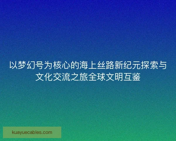 以梦幻号为核心的海上丝路新纪元探索与文化交流之旅全球文明互鉴
