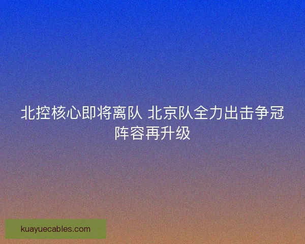 北控核心即将离队 北京队全力出击争冠阵容再升级