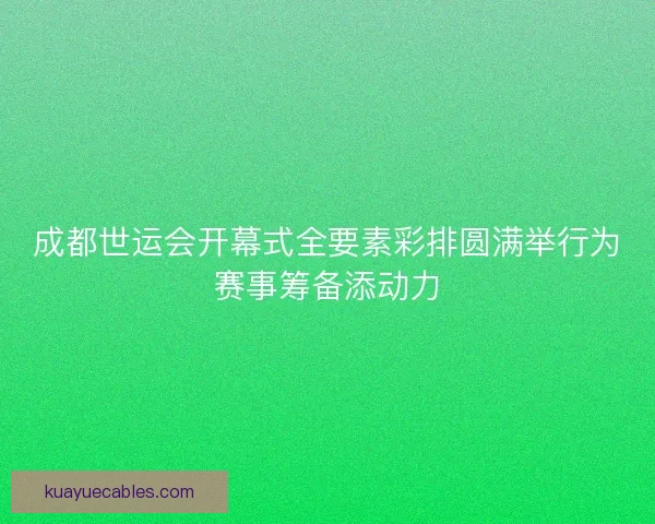 成都世运会开幕式全要素彩排圆满举行为赛事筹备添动力