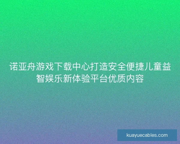 诺亚舟游戏下载中心打造安全便捷儿童益智娱乐新体验平台优质内容