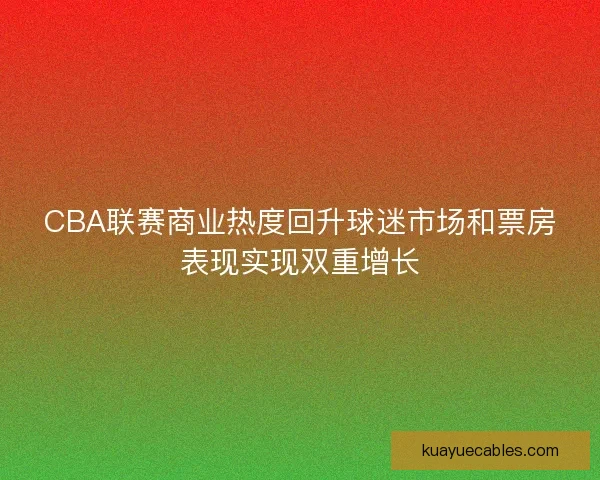 CBA联赛商业热度回升球迷市场和票房表现实现双重增长 CBA联赛商业热度回升球迷市场和票房表现实现双重增长