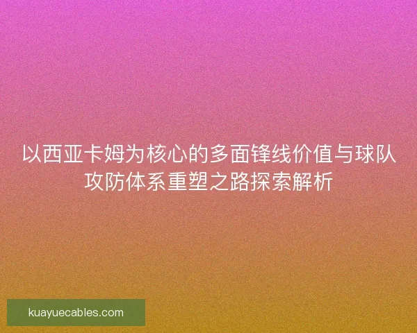 以西亚卡姆为核心的多面锋线价值与球队攻防体系重塑之路探索解析