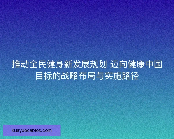 推动全民健身新发展规划 迈向健康中国目标的战略布局与实施路径